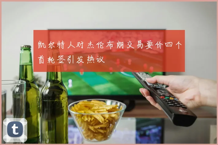 凯尔特人对杰伦布朗交易要价四个首轮签引发热议