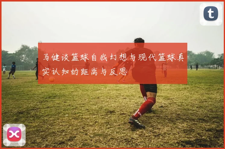 马健谈篮球自我幻想与现代篮球真实认知的距离与反思