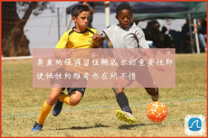 奥康纳强调留住鲍威尔的重要性即使牺牲约维奇也在所不惜