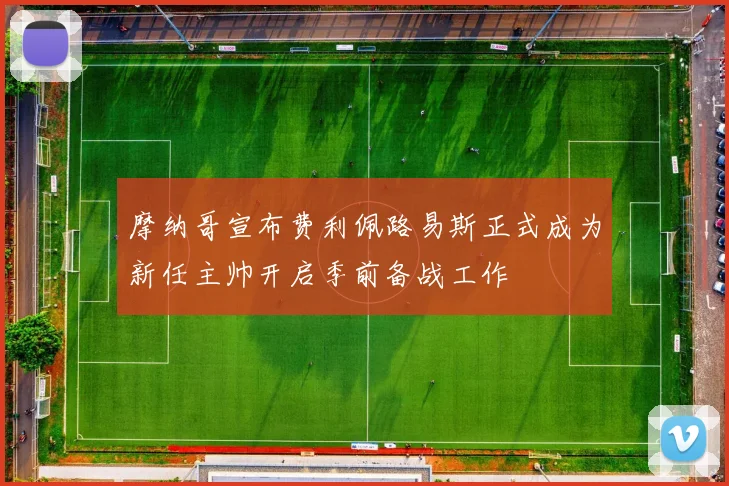 摩纳哥宣布费利佩路易斯正式成为新任主帅开启季前备战工作