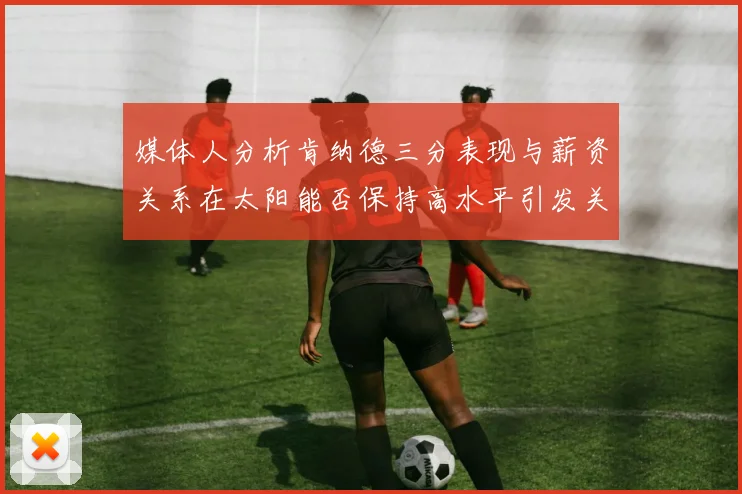 媒体人分析肯纳德三分表现与薪资关系在太阳能否保持高水平引发关注