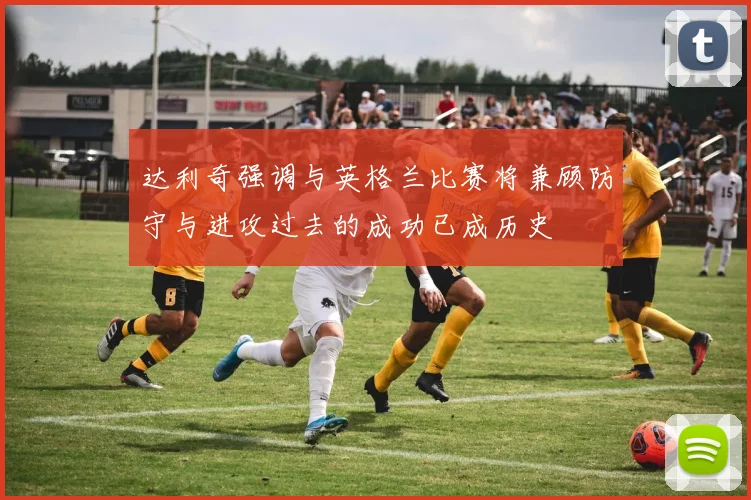 达利奇强调与英格兰比赛将兼顾防守与进攻过去的成功已成历史