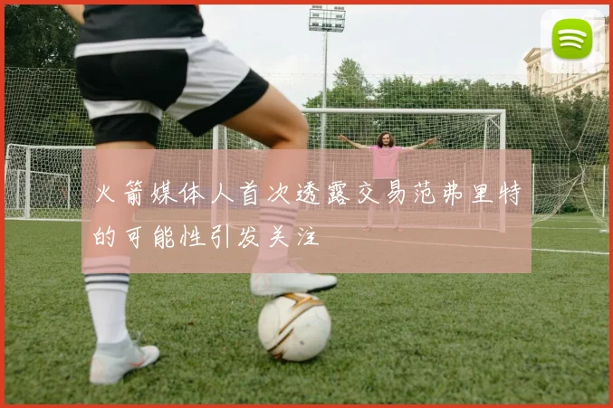 火箭媒体人首次透露交易范弗里特的可能性引发关注