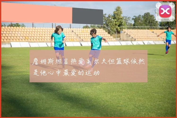 詹姆斯坦言热爱高尔夫但篮球依然是他心中最爱的运动