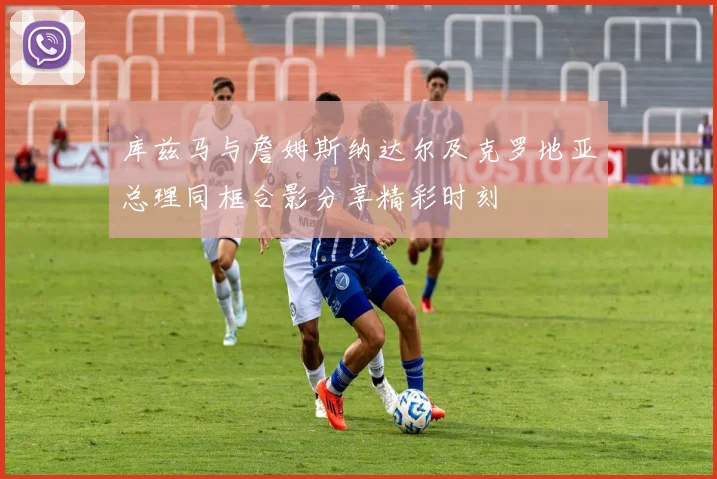 库兹马与詹姆斯纳达尔及克罗地亚总理同框合影分享精彩时刻