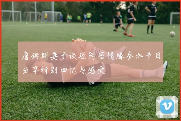 詹姆斯妻子谈迈阿密情缘参加节目分享特别回忆与感受