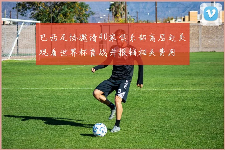 巴西足协邀请40家俱乐部高层赴美观看世界杯首战并报销相关费用