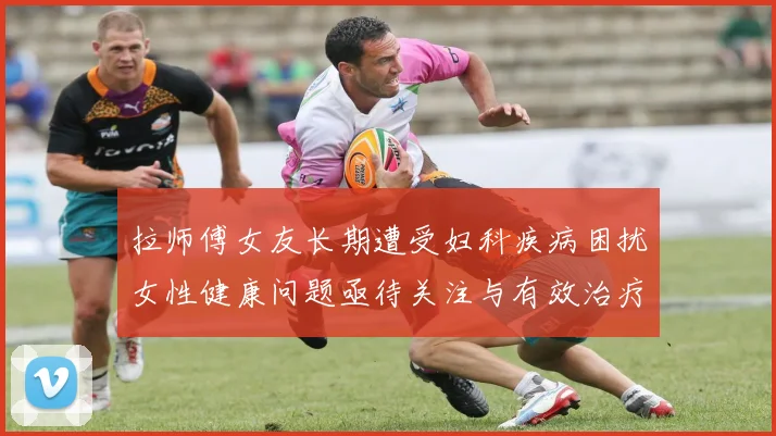 拉师傅女友长期遭受妇科疾病困扰女性健康问题亟待关注与有效治疗方案